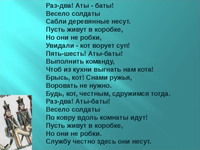 Раз-два! Аты - баты! Весело солдаты Сабли деревянные несут. Пусть живут в коробке, Но они не робки, Увидали - кот ворует суп! Пять-шесть! Аты-баты! Выполнить команду, Чтоб из кухни выгнать нам кота! Брысь, кот! Снами ружья, Воровать не нужно. Будь, кот, честным, сдружимся тогда. Раз-два! Аты-баты! Весело солдаты По ковру вдоль комнаты идут! Пусть живут в коробке, Но они не робки. Службу честно здесь они несут. 
