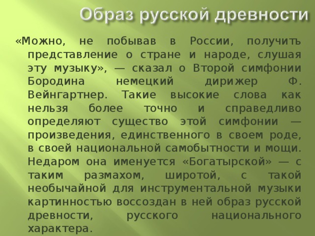 «Можно, не побывав в России, получить представление о стране и народе, слушая эту музыку», — сказал о Второй симфонии Бородина немецкий дирижер Ф. Вейнгартнер. Такие высокие слова как нельзя более точно и справедливо определяют существо этой симфонии — произведения, единственного в своем роде, в своей национальной самобытности и мощи. Недаром она именуется «Богатырской» — с таким размахом, широтой, с такой необычайной для инструментальной музыки картинностью воссоздан в ней образ русской древности, русского национального характера. 