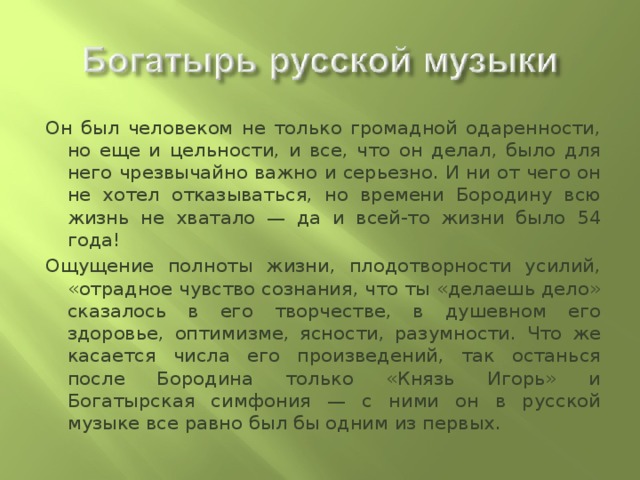 Он был человеком не только громадной одаренности, но еще и цельности, и все, что он делал, было для него чрезвычайно важно и серьезно. И ни от чего он не хотел отказываться, но времени Бородину всю жизнь не хватало — да и всей-то жизни было 54 года! Ощущение полноты жизни, плодотворности усилий, «отрадное чувство сознания, что ты «делаешь дело» сказалось в его творчестве, в душевном его здоровье, оптимизме, ясности, разумности. Что же касается числа его произведений, так останься после Бородина только «Князь Игорь» и Богатырская симфония — с ними он в русской музыке все равно был бы одним из первых. 