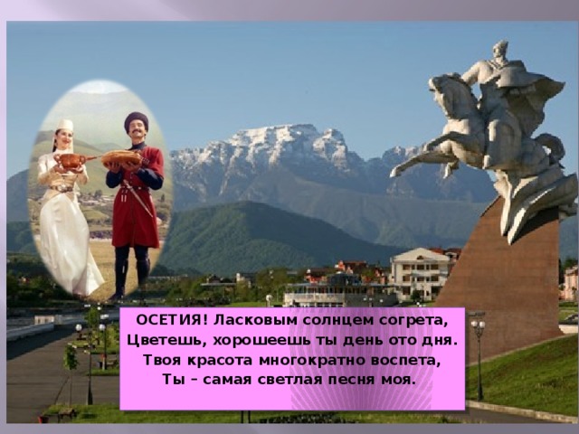 ОСЕТИЯ! Ласковым солнцем согрета, Цветешь, хорошеешь ты день ото дня. Твоя красота многократно воспета, Ты – самая светлая песня моя.   