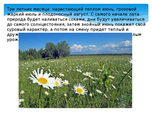 Три летних месяца: нарастающий теплом июнь, грозовой жаркий июль и плодоносный август. С самого начала лета природа будет наливаться соками, дни будут увеличиваться до самого солнцестояния, затем знойный июнь покажет свой суровый характер, а потом на смену придет теплый и дружелюбный август, наградит за терпение и труд спелым урожаем. 