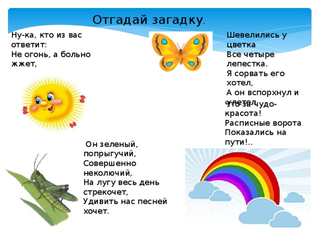 Отгадай загадку . Ну-ка, кто из вас ответит:   Не огонь, а больно жжет,   Не фонарь, а ярко светит,   И не пекарь, а печет?  Шевелились у цветка  Все четыре лепестка.   Я сорвать его хотел,   А он вспорхнул и улетел.   Что за чудо-красота!   Расписные ворота  Показались на пути!..   В них ни въехать,   Ни войти ?   Он зеленый, попрыгучий,   Совершенно неколючий,   На лугу весь день стрекочет,   Удивить нас песней хочет.  