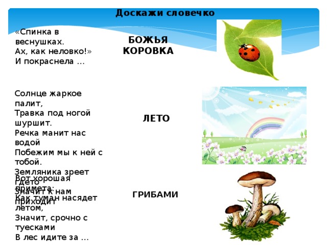 Доскажи словечко «Спинка в веснушках.  Ах, как неловко!»  И покраснела …  БОЖЬЯ КОРОВКА Солнце жаркое палит, Травка под ногой шуршит. Речка манит нас водой Побежим мы к ней с тобой. Земляника зреет гдето Значит к нам приходит  ЛЕТО Вот хорошая примета: Как туман насядет летом, Значит, срочно с туесками В лес идите за … ГРИБАМИ 