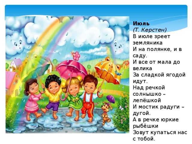 Июль  (Т. Керстен) В июле зреет земляника  И на полянке, и в саду.  И все от мала до велика  За сладкой ягодой идут.  Над речкой солнышко – лепёшкой  И мостик радуги – дугой.  А в речке юркие рыбёшки  Зовут купаться нас с тобой. 