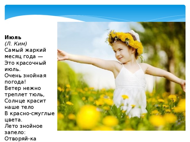 Июль  (Л. Ким) Самый жаркий месяц года —  Это красочный июль.  Очень знойная погода!  Ветер нежно треплет тюль,  Солнце красит наше тело  В красно-смуглые цвета.  Лето знойное запело: Отворяй-ка ворота!   
