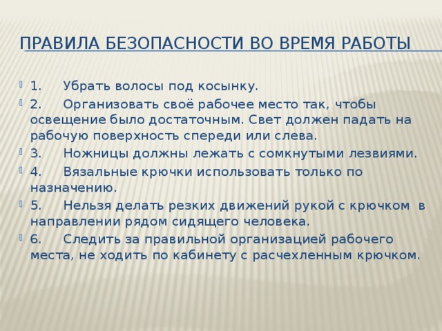 Правила безопасности во время работы 1.     Убрать волосы под косынку. 2.     Организовать своё рабочее место так, чтобы освещение было достаточным. Свет должен падать на рабочую поверхность спереди или слева. 3.     Ножницы должны лежать с сомкнутыми лезвиями. 4.     Вязальные крючки использовать только по назначению. 5.     Нельзя делать резких движений рукой с крючком  в направлении рядом сидящего человека. 6.     Следить за правильной организацией рабочего места, не ходить по кабинету с расчехленным крючком. 