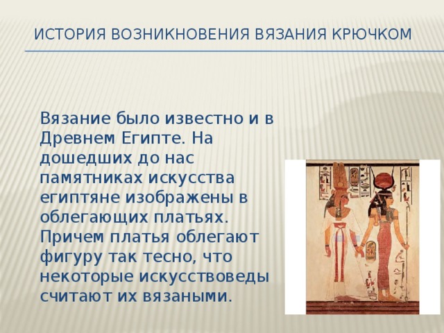 История возникновения вязания крючком    Вязание было известно и в Древнем Египте. На дошедших до нас памятниках искусства египтяне изображены в облегающих платьях. Причем платья облегают фигуру так тесно, что некоторые искусствоведы считают их вязаными. 