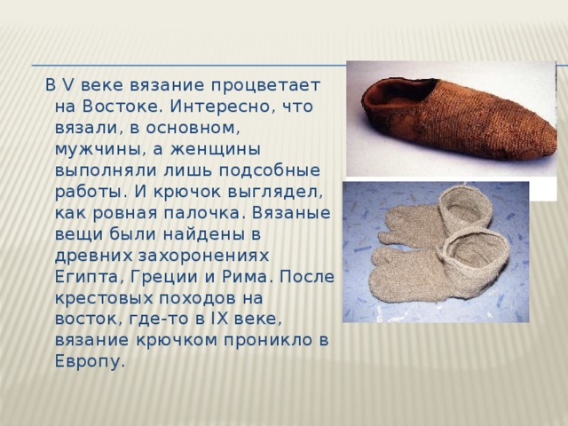  В V веке вязание процветает на Востоке. Интересно, что вязали, в основном, мужчины, а женщины выполняли лишь подсобные работы. И крючок выглядел, как ровная палочка. Вязаные вещи были найдены в древних захоронениях Египта, Греции и Рима. После крестовых походов на восток, где-то в IX веке, вязание крючком проникло в Европу. 