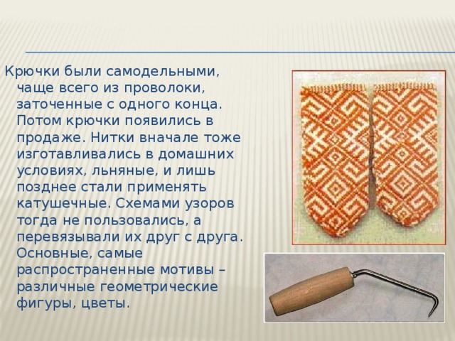 Крючки были самодельными, чаще всего из проволоки, заточенные с одного конца. Потом крючки появились в продаже. Нитки вначале тоже изготавливались в домашних условиях, льняные, и лишь позднее стали применять катушечные. Схемами узоров тогда не пользовались, а перевязывали их друг с друга. Основные, самые распространенные мотивы – различные геометрические фигуры, цветы.   