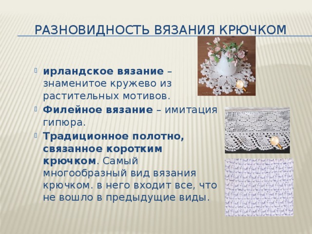 Разновидность вязания крючком ирландское вязание  – знаменитое кружево из растительных мотивов. Филейное вязание  – имитация гипюра. Традиционное полотно, связанное коротким крючком . Самый многообразный вид вязания крючком. в него входит все, что не вошло в предыдущие виды. 