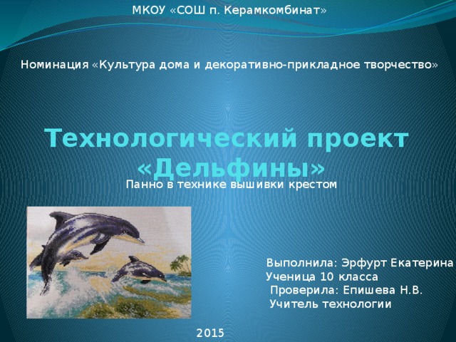 МКОУ «СОШ п. Керамкомбинат»     Номинация «Культура дома и декоративно-прикладное творчество» Технологический проект  «Дельфины»   Панно в технике вышивки крестом Выполнила: Эрфурт Екатерина Ученица 10 класса  Проверила: Епишева Н.В.  Учитель технологии 2015 