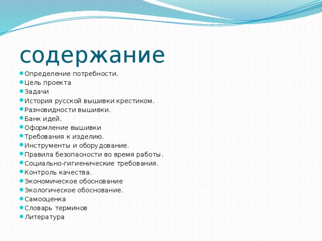 содержание Определение потребности.  Цель проекта  Задачи  История русской вышивки крестиком.  Разновидности вышивки.  Банк идей.  Оформление вышивки  Требования к изделию.  Инструменты и оборудование.  Правила безопасности во время работы.  Социально-гигиенические требования.  Контроль качества.  Экономическое обоснование  Экологическое обоснование.  Самооценка  Словарь терминов  Литература  