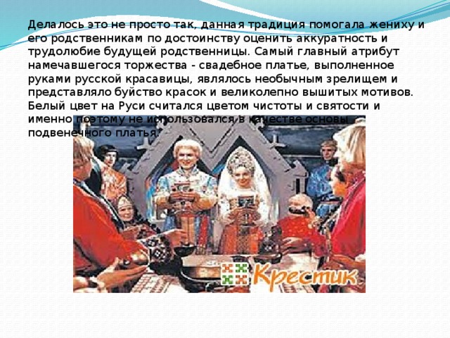 Делалось это не просто так, данная традиция помогала жениху и его родственникам по достоинству оценить аккуратность и трудолюбие будущей родственницы. Самый главный атрибут намечавшегося торжества - свадебное платье, выполненное руками русской красавицы, являлось необычным зрелищем и представляло буйство красок и великолепно вышитых мотивов. Белый цвет на Руси считался цветом чистоты и святости и именно поэтому не использовался в качестве основы подвенечного платья. 