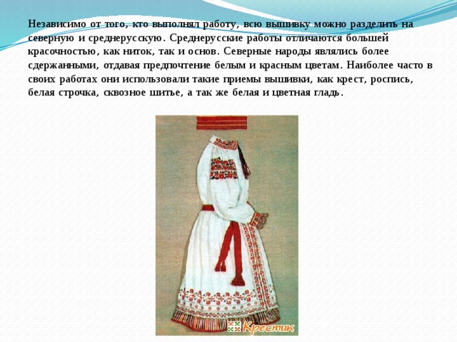 Независимо  от  того , кто  выполнял  работу , всю  вышивку  можно  разделить  на  северную  и  среднерусскую . Среднерусские  работы  отличаются  большей  красочностью , как  ниток , так  и  основ . Северные  народы  являлись  более  сдержанными , отдавая  предпочтение  белым  и  красным  цветам . Наиболее  часто  в  своих  работах  они  использовали  такие  приемы  вышивки , как  крест , роспись , белая  строчка , сквозное  шитье , а  так  же  белая  и  цветная  гладь . 