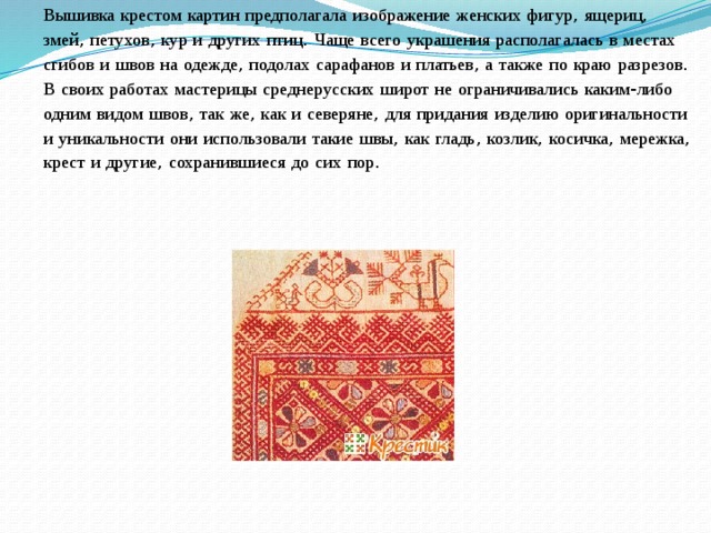 Вышивка  крестом  картин  предполагала  изображение  женских  фигур , ящериц , змей , петухов , кур  и  других  птиц . Чаще  всего  украшения  располагалась  в  местах  сгибов  и  швов  на  одежде , подолах  сарафанов  и  платьев , а  также  по  краю  разрезов . В  своих  работах  мастерицы  среднерусских  широт  не  ограничивались  каким - либо  одним  видом  швов , так  же , как  и  северяне , для  придания  изделию  оригинальности  и  уникальности  они  использовали  такие  швы , как  гладь , козлик , косичка , мережка , крест  и  другие , сохранившиеся  до  сих  пор . 