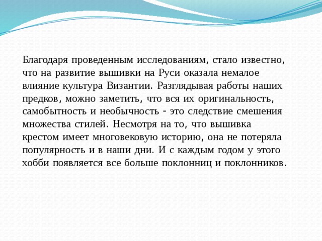 Благодаря  проведенным  исследованиям , стало  известно , что  на  развитие  вышивки  на  Руси  оказала  немалое  влияние  культура  Византии . Разглядывая  работы  наших  предков , можно  заметить , что  вся  их  оригинальность , самобытность  и  необычность - это  следствие  смешения  множества  стилей . Несмотря  на  то , что  вышивка  крестом  имеет  многовековую  историю , она  не  потеряла  популярность  и  в  наши  дни . И  с  каждым  годом  у  этого  хобби  появляется  все  больше  поклонниц  и  поклонников .   