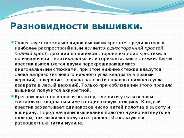 Разновидности вышивки.   Существует несколько видов вышивки крестом, среди которых наиболее распространённым является односторонний простой полный крест, дающий по лицевой стороне изделия крестики, а по изнаночной – вертикальные или горизонтальные стежки. Каждый крестик выполняется двумя перекрещивающимися диагональными стежками, при этом нижние стежки кладутся слева направо (из левого нижнего угла квадрата в правый верхний), а верхние – справа налево (из правого нижнего угла квадрата в левый верхний). Только при соблюдении этого правила вышивка получится аккуратной. Крестом шьют по канве и полотну, где нити утка и основы составляют квадраты и имеют одинаковую толщину. Каждый крестик захватывает одинаковое число нитей полотна в высоту и в ширину. Перед началом вышивания полотно нужно натянуть на пяльцы, так вышивка получится ровнее. Используются разноцветные нитки мулине. 