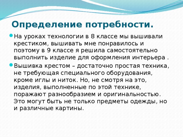 Определение потребности.   На уроках технологии в 8 классе мы вышивали крестиком, вышивать мне понравилось и поэтому в 9 классе я решила самостоятельно выполнить изделие для оформления интерьера . Вышивка крестом – достаточно простая техника, не требующая специального оборудования, кроме иглы и ниток. Но, не смотря на это, изделия, выполненные по этой технике, поражают разнообразием и оригинальностью. Это могут быть не только предметы одежды, но и различные картины. 
