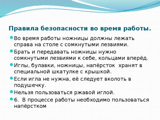 Правила безопасности во время работы.   Во время работы ножницы должны лежать справа на столе с сомкнутыми лезвиями. Брать и передавать ножницы нужно сомкнутыми лезвиями к себе, кольцами вперёд. Иглы, булавки, ножницы, напёрсток хранят в специальной шкатулке с крышкой. Если игла не нужна, её следует вколоть в подушечку. Нельзя пользоваться ржавой иглой. 6. В процессе работы необходимо пользоваться напёрстком 