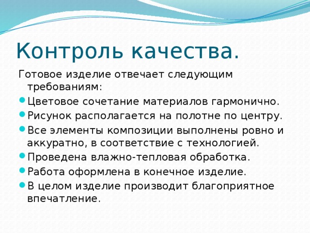 Контроль качества. Готовое изделие отвечает следующим требованиям: Цветовое сочетание материалов гармонично. Рисунок располагается на полотне по центру. Все элементы композиции выполнены ровно и аккуратно, в соответствие с технологией. Проведена влажно-тепловая обработка. Работа оформлена в конечное изделие. В целом изделие производит благоприятное впечатление. 