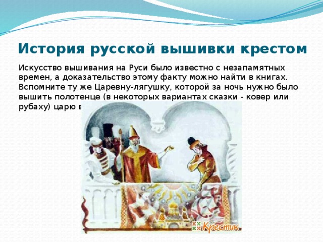 История русской вышивки крестом   Искусство вышивания на Руси было известно с незапамятных времен, а доказательство этому факту можно найти в книгах. Вспомните ту же Царевну-лягушку, которой за ночь нужно было вышить полотенце (в некоторых вариантах сказки - ковер или рубаху) царю в подарок. 