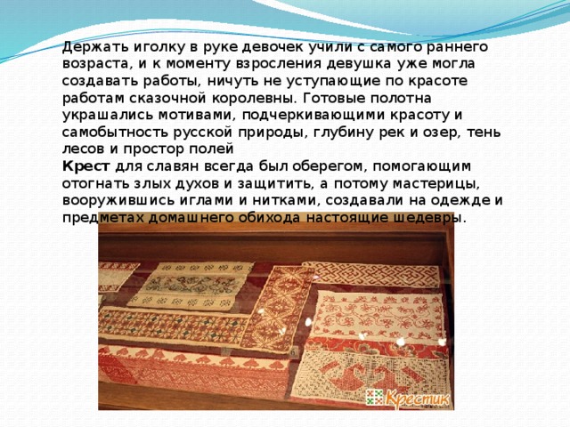   Держать иголку в руке девочек учили с самого раннего возраста, и к моменту взросления девушка уже могла создавать работы, ничуть не уступающие по красоте работам сказочной королевны. Готовые полотна украшались мотивами, подчеркивающими красоту и самобытность русской природы, глубину рек и озер, тень лесов и простор полей Крест для славян всегда был оберегом, помогающим отогнать злых духов и защитить, а потому мастерицы, вооружившись иглами и нитками, создавали на одежде и предметах домашнего обихода настоящие шедевры.  