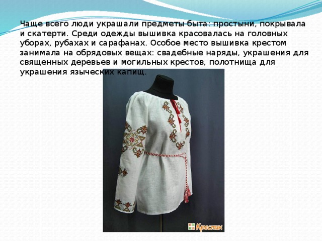 Чаще всего люди украшали предметы быта: простыни, покрывала и скатерти. Среди одежды вышивка красовалась на головных уборах, рубахах и сарафанах. Особое место вышивка крестом занимала на обрядовых вещах: свадебные наряды, украшения для священных деревьев и могильных крестов, полотнища для украшения языческих капищ.  