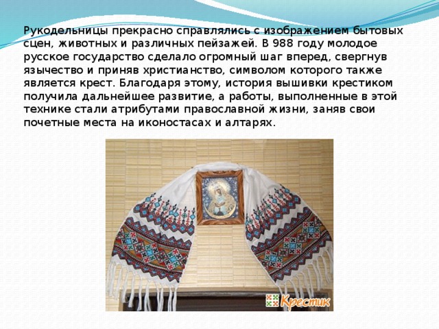 Рукодельницы прекрасно справлялись с изображением бытовых сцен, животных и различных пейзажей. В 988 году молодое русское государство сделало огромный шаг вперед, свергнув язычество и приняв христианство, символом которого также является крест. Благодаря этому, история вышивки крестиком получила дальнейшее развитие, а работы, выполненные в этой технике стали атрибутами православной жизни, заняв свои почетные места на иконостасах и алтарях .  