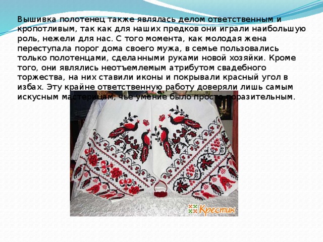 Вышивка полотенец также являлась делом ответственным и кропотливым, так как для наших предков они играли наибольшую роль, нежели для нас. С того момента, как молодая жена переступала порог дома своего мужа, в семье пользовались только полотенцами, сделанными руками новой хозяйки. Кроме того, они являлись неотъемлемым атрибутом свадебного торжества, на них ставили иконы и покрывали красный угол в избах. Эту крайне ответственную работу доверяли лишь самым искусным мастерицам, чье умение было просто поразительным. 