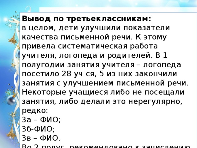 Вывод по третьеклассникам: в целом, дети улучшили показатели качества письменной речи. К этому привела систематическая работа учителя, логопеда и родителей. В 1 полугодии занятия учителя – логопеда посетило 28 уч-ся, 5 из них закончили занятия с улучшением письменной речи. Некоторые учащиеся либо не посещали занятия, либо делали это нерегулярно, редко: 3а – ФИО; 3б-ФИО; 3в – ФИО. Во 2 полуг. рекомендовано к зачислению 39 уч-ся.