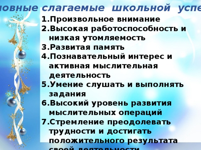 Основные слагаемые школьной успешности: Произвольное внимание Высокая работоспособность и низкая утомляемость Развитая память Познавательный интерес и активная мыслительная деятельность Умение слушать и выполнять задания Высокий уровень развития мыслительных операций Стремление преодолевать трудности и достигать положительного результата своей деятельности Желание учиться Хорошо развитая речь