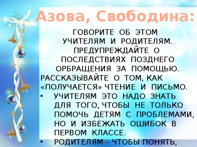 Азова, Свободина: ГОВОРИТЕ ОБ ЭТОМ УЧИТЕЛЯМ И РОДИТЕЛЯМ. ПРЕДУПРЕЖДАЙТЕ О ПОСЛЕДСТВИЯХ ПОЗДНЕГО ОРБРАЩЕНИЯ ЗА ПОМОЩЬЮ. РАССКАЗЫВАЙТЕ О ТОМ, КАК «ПОЛУЧАЕТСЯ» ЧТЕНИЕ И ПИСЬМО. УЧИТЕЛЯМ ЭТО НАДО ЗНАТЬ ДЛЯ ТОГО, ЧТОБЫ НЕ ТОЛЬКО ПОМОЧЬ ДЕТЯМ С ПРОБЛЕМАМИ, НО И ИЗБЕЖАТЬ ОШИБОК В ПЕРВОМ КЛАССЕ. РОДИТЕЛЯМ – ЧТОБЫ ПОНЯТЬ, ЧТО ПРОИСХОДИТ С ИХ РЕБЁНКОМ.