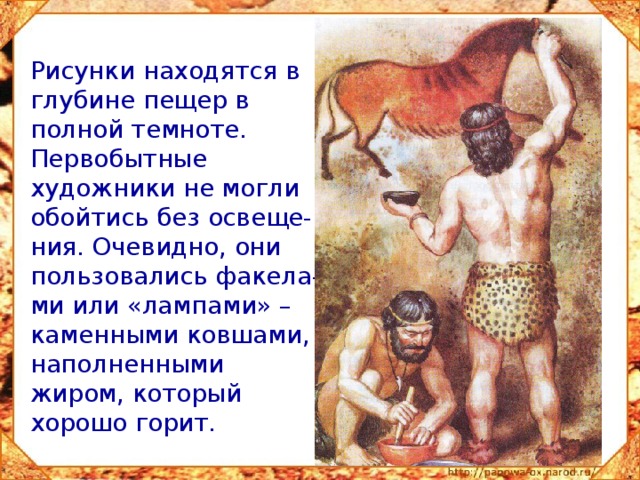 Рисунки находятся в глубине пещер в полной темноте. Первобытные художники не могли обойтись без освеще-ния. Очевидно, они пользовались факела-ми или «лампами» – каменными ковшами, наполненными жиром, который хорошо горит. 
