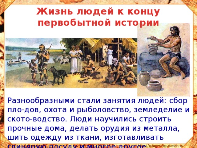 Жизнь людей к концу первобытной истории  Разнообразными стали занятия людей: сбор пло-дов, охота и рыболовство, земледелие и ското-водство. Люди научились строить прочные дома, делать орудия из металла, шить одежду из ткани, изготавливать глиняную посуду и многое другое. 