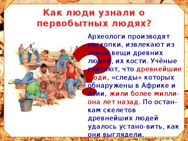 Как люди узнали о первобытных людях?  Археологи производят раскопки, извлекают из земли вещи древних людей, их кости. Учёные считают, что древнейшие люди , «следы» которых обнаружены в Африке и Азии, жили более милли-она лет назад . По остан-кам скелетов древнейших людей удалось устано-вить, как они выглядели. 