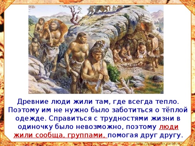  Древние люди жили там, где всегда тепло. Поэтому им не нужно было заботиться о тёплой одежде. Справиться с трудностями жизни в одиночку было невозможно, поэтому люди жили сообща, группами, помогая друг другу. 