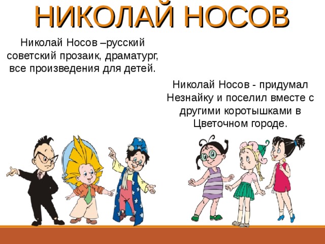 НИКОЛАЙ НОСОВ Николай Носов –русский советский прозаик, драматург, все произведения для детей. Николай Носов - придумал Незнайку и поселил вместе с другими коротышками в Цветочном городе. 