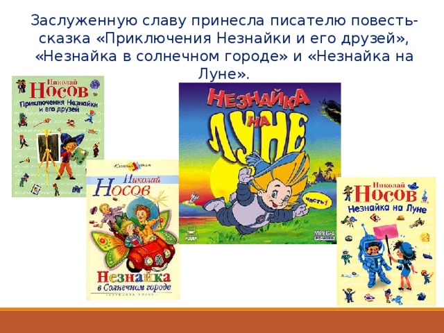 Заслуженную славу принесла писателю повесть-сказка «Приключения Незнайки и его друзей», «Незнайка в солнечном городе» и «Незнайка на Луне». 