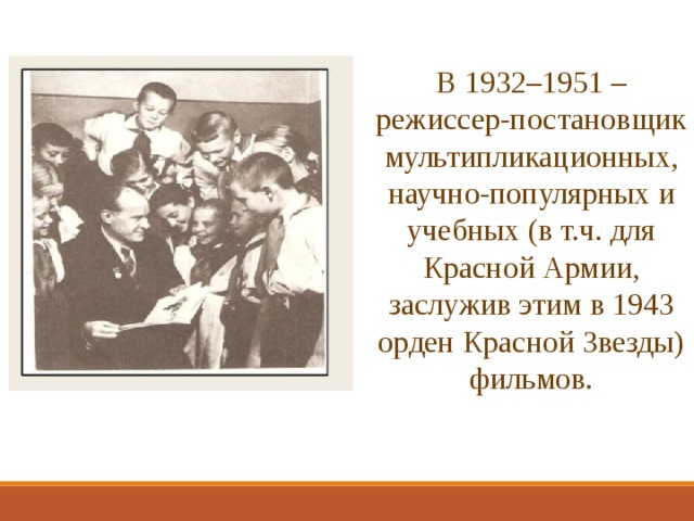 В 1932–1951 – режиссер-постановщик мультипликационных, научно-популярных и учебных (в т.ч. для Красной Армии, заслужив этим в 1943 орден Красной Звезды) фильмов. 