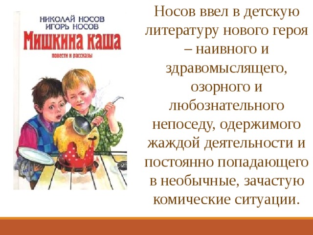 Носов ввел в детскую литературу нового героя – наивного и здравомыслящего, озорного и любознательного непоседу, одержимого жаждой деятельности и постоянно попадающего в необычные, зачастую комические ситуации. 