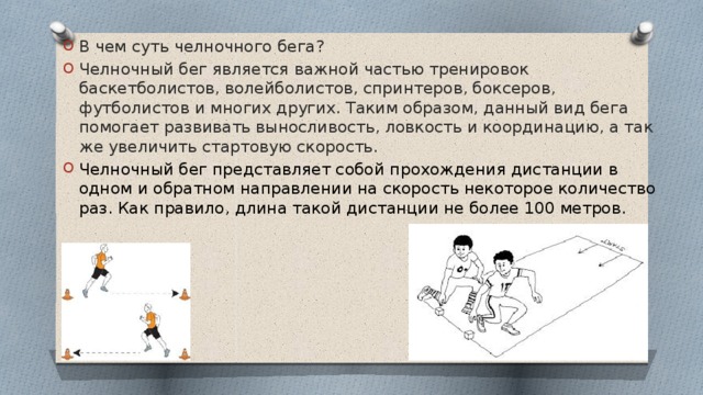 В чем суть челночного бега? Челночный бег является важной частью тренировок баскетболистов, волейболистов, спринтеров, боксеров, футболистов и многих других. Таким образом, данный вид бега помогает развивать выносливость, ловкость и координацию, а так же увеличить стартовую скорость. Челночный бег представляет собой прохождения дистанции в одном и обратном направлении на скорость некоторое количество раз. Как правило, длина такой дистанции не более 100 метров. 