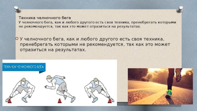 Техника челночного бега  У челночного бега, как и любого другого есть своя техника, пренебрегать которыми не рекомендуется, так как это может отразиться на результатах.   У челночного бега, как и любого другого есть своя техника, пренебрегать которыми не рекомендуется, так как это может отразиться на результатах. 