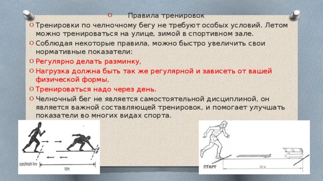 Правила тренировок Тренировки по челночному бегу не требуют особых условий. Летом можно тренироваться на улице, зимой в спортивном зале. Соблюдая некоторые правила, можно быстро увеличить свои нормативные показатели: Регулярно делать разминку, Нагрузка должна быть так же регулярной и зависеть от вашей физической формы, Тренироваться надо через день. Челночный бег не является самостоятельной дисциплиной, он является важной составляющей тренировок, и помогает улучшать показатели во многих видах спорта. 