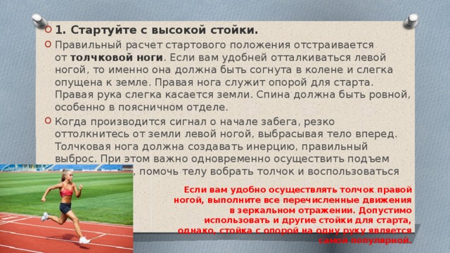 1. Стартуйте с высокой стойки. Правильный расчет стартового положения отстраивается от  толчковой ноги . Если вам удобней отталкиваться левой ногой, то именно она должна быть согнута в колене и слегка опущена к земле. Правая нога служит опорой для старта. Правая рука слегка касается земли. Спина должна быть ровной, особенно в поясничном отделе. Когда производится сигнал о начале забега, резко оттолкнитесь от земли левой ногой, выбрасывая тело вперед. Толчковая нога должна создавать инерцию, правильный выброс. При этом важно одновременно осуществить подъем корпуса вверх, помочь телу вобрать толчок и воспользоваться им. Если вам удобно осуществлять толчок правой ногой, выполните все перечисленные движения в зеркальном отражении. Допустимо использовать и другие стойки для старта, однако, стойка с опорой на одну руку является самой популярной. 
