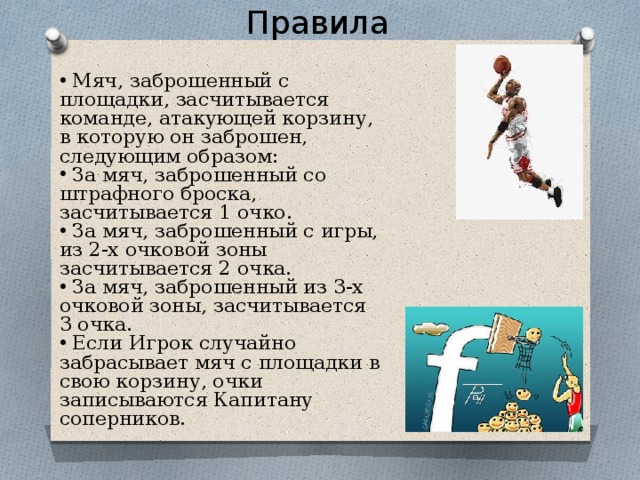 Правила  Мяч, заброшенный с площадки, засчитывается команде, атакующей корзину, в которую он заброшен, следующим образом:  За мяч, заброшенный со штрафного броска, засчитывается 1 очко.  За мяч, заброшенный с игры, из 2-х очковой зоны засчитывается 2 очка.  За мяч, заброшенный из 3-х очковой зоны, засчитывается 3 очка.  Если Игрок случайно забрасывает мяч с площадки в свою корзину, очки записываются Капитану соперников. 