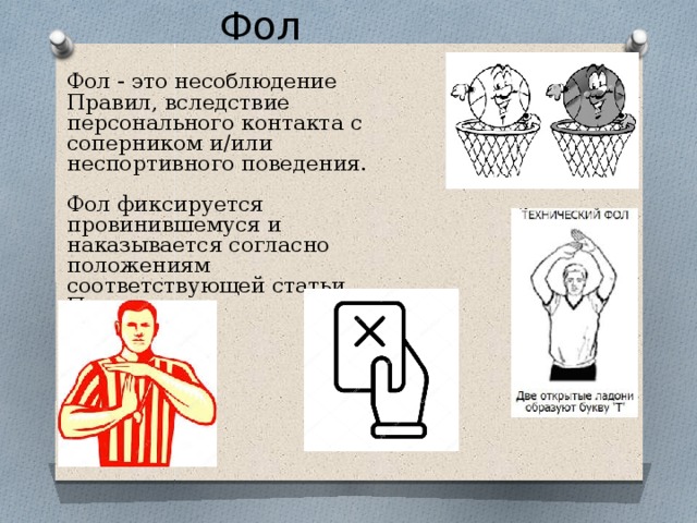 Фол Фол - это несоблюдение Правил, вследствие персонального контакта с соперником и/или неспортивного поведения. Фол фиксируется провинившемуся и наказывается согласно положениям соответствующей статьи Правил. 