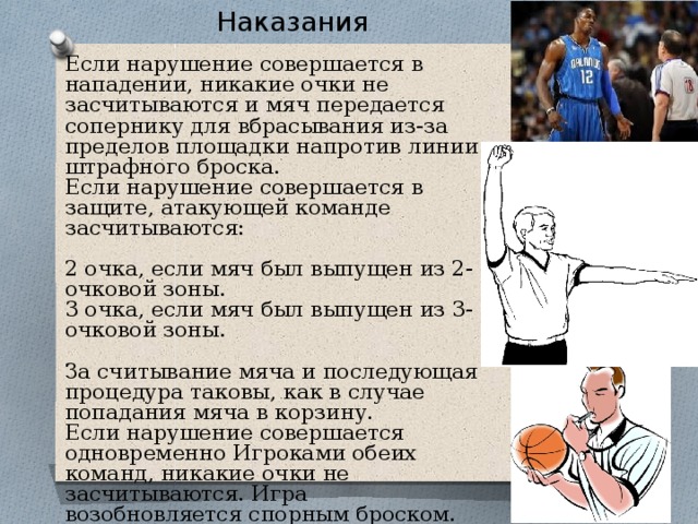 Наказания Если нарушение совершается в нападении, никакие очки не засчитываются и мяч передается сопернику для вбрасывания из-за пределов площадки напротив линии штрафного броска. Если нарушение совершается в защите, атакующей команде засчитываются: 2 очка, если мяч был выпущен из 2-очковой зоны. 3 очка, если мяч был выпущен из 3-очковой зоны. За считывание мяча и последующая процедура таковы, как в случае попадания мяча в корзину. Если нарушение совершается одновременно Игроками обеих команд, никакие очки не засчитываются. Игра возобновляется спорным броском. 