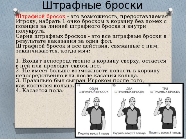 Штрафные броски Штрафной бросок - это возможность, предоставляемая Игроку, набрать 1 очко броском в корзину без помех с позиции за линией штрафного броска и внутри полукруга. Серия штрафных бросков - это все штрафные броски в результате наказания за один фол. Штрафной бросок и все действия, связанные с ним, заканчиваются, когда мяч:  Входит непосредственно в корзину сверху, остается в ней или проходит сквозь нее.  Не имеет больше возможности попасть в корзину непосредственно или после касания кольца.  Правильно был сыгран Игроком после того, как коснулся кольца. 4. Касается пола. 