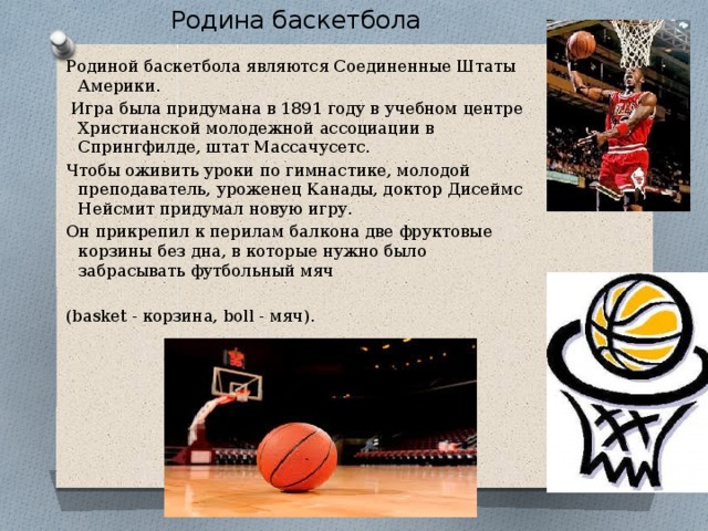  . Родина баскетбола Родиной баскетбола являются Соединенные Штаты Америки.  Игра была придумана в 1891 году в учебном центре Христианской молодежной ассоциации в Спрингфилде, штат Массачусетс. Чтобы оживить уроки по гимнастике, молодой преподаватель, уроженец Канады, доктор Дисеймс Нейсмит придумал новую игру. Он прикрепил к перилам балкона две фруктовые корзины без дна, в которые нужно было забрасывать футбольный мяч (basket - корзина, boll - мяч). 