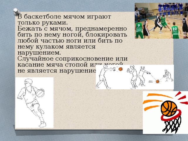 В баскетболе мячом играют только руками. Бежать с мячом, преднамеренно бить по нему ногой, блокировать любой частью ноги или бить по нему кулаком является нарушением. Случайное соприкосновение или касание мяча стопой или ногой не является нарушением. 